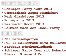 VERGANGENE SHOWS
Schlager Party Tour 2013
Commerzbank Arena Frankfurt
Kerb Glashütten 2013
Horseparty 2013
Fastnacht Rockt 2013
Heimweh nach der Insel Party
HIGHLIGHTS
ZDF Fernsehgarten
RTL II Ballermann Hits Mallorca
Borussia Mönchengladbach
Schlager Party Tour mit Roberto Blanco, Krause & Co.